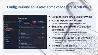 • Per connettere il PC a una rete Wi-Fi:
• Apri le Impostazioni di rete:
– Vai su Impostazioni → Rete e Internet → Wi-Fi.
• Seleziona la rete Wi-Fi a cui desideri
connetterti:
– Fai clic su Mostra reti disponibili (se necessario).
– Scegli la rete Wi-Fi desiderata dall’elenco.
• Inserisci la password della rete Wi-Fi:
– Se richiesto, digita la password corretta e premi
Connetti.
• Verifica la connessione:
– Una volta connesso, accanto al nome della rete Wi-Fi
apparirà la dicitura Connesso.
Configurazione della rete: come connettersi a reti Wi-Fi
 