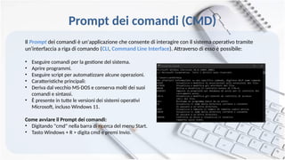 Prompt dei comandi (CMD)
Il Prompt dei comandi è un'applicazione che consente di interagire con il sistema operativo tramite
un'interfaccia a riga di comando (CLI, Command Line Interface). Attraverso di esso è possibile:
• Eseguire comandi per la gestione del sistema.
• Aprire programmi.
• Eseguire script per automatizzare alcune operazioni.
• Caratteristiche principali:
• Deriva dal vecchio MS-DOS e conserva molti dei suoi
comandi e sintassi.
• È presente in tutte le versioni dei sistemi operativi
Microsoft, incluso Windows 11.
Come avviare il Prompt dei comandi:
• Digitando "cmd" nella barra di ricerca del menu Start.
• Tasto Windows + R > digita cmd e premi Invio.
 