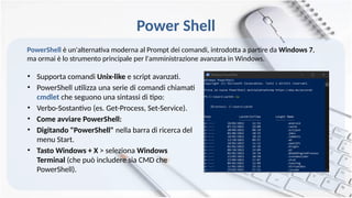 Power Shell
• Supporta comandi Unix-like e script avanzati.
• PowerShell utilizza una serie di comandi chiamati
cmdlet che seguono una sintassi di tipo:
• Verbo-Sostantivo (es. Get-Process, Set-Service).
• Come avviare PowerShell:
• Digitando "PowerShell" nella barra di ricerca del
menu Start.
• Tasto Windows + X > seleziona Windows
Terminal (che può includere sia CMD che
PowerShell).
PowerShell è un'alternativa moderna al Prompt dei comandi, introdotta a partire da Windows 7,
ma ormai è lo strumento principale per l'amministrazione avanzata in Windows.
 