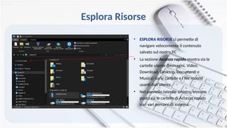 Esplora Risorse
• ESPLORA RISORSE ci permette di
navigare velocemente il contenuto
salvato sul nostro PC
• La sezione Accesso rapido mostra sia le
cartelle utente (Immagini, Video,
Download, Desktop, Documenti e
Musica) sia le cartelle e i file recenti
usanti dall’utente.
• Nel pannello laterale sinistro, trovano
posto sia le cartelle di Accesso rapido
sia i vari percorsi di sistema.
 