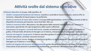 Attività svolte dal sistema operativo
Il Sistema Operativo si occupa, nello specifico, di:
• Gestire i componenti hardware del sistema: coordina e controlla le risorse hardware, come la CPU, la
memoria, i dispositivi di input/output e le periferiche.
• Gestire la memoria di massa (file system): si occupa dell'organizzazione, archiviazione e accesso ai dati su
dispositivi di memoria permanente, come hard disk, SSD, ecc.
• Gestire la memoria RAM: allocazione e de-allocazione della memoria volatile (RAM) per i processi in
esecuzione, garantendo che ogni programma abbia spazio sufficiente.
• Interpretare ed eseguire i comandi dell'utente: tramite un'interfaccia, come una shell o un'interfaccia
grafica, il SO permette all'utente di interagire con il sistema, interpretando ed eseguendo i comandi.
• Caricare ed eseguire i programmi: il sistema operativo gestisce il caricamento dei programmi in memoria
e la loro esecuzione, avviando i processi necessari.
• Gestire l'interfaccia utente: fornisce un'interfaccia (grafica o a riga di comando) che consente all'utente di
interagire con il sistema e i suoi servizi.
• Gestire ed eseguire più processi simultaneamente: grazie alla gestione della concorrenza, il SO permette
l'esecuzione di più processi in parallelo o in multitasking, garantendo l'allocazione equa delle risorse.
 