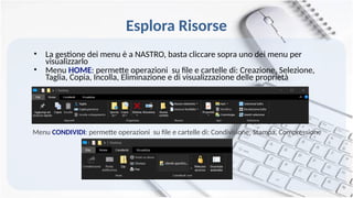 Esplora Risorse
• La gestione dei menu è a NASTRO, basta cliccare sopra uno dei menu per
visualizzarlo
• Menu HOME: permette operazioni su file e cartelle di: Creazione, Selezione,
Taglia, Copia, Incolla, Eliminazione e di visualizzazione delle proprietà
Menu CONDIVIDI: permette operazioni su file e cartelle di: Condivisione, Stampa, Compressione
 