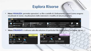 Esplora Risorse
• Menu VISUALIZZA: permette operazioni su file e cartelle di: Ordinamento, Layout (come vengono
visualizzate le icone), visualizzazione delle estensioni e modifica di alcune proprietà.
• Menu STRUMENTI: si attivano solo alla selezione di particolari file (applicazioni, immagine, zip ecc…)
 