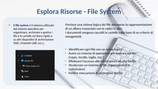 Esplora Risorse - File System
• Il file system è il sistema utilizzato
dal sistema operativo per
organizzare, archiviare e gestire i
file e le cartelle sul disco rigido o
su altri dispositivi di archiviazione
(SSD, chiavette USB, ecc.)..
Fornisce una visione logica dei file attraverso la rappresentazione
di un albero rovesciato con le radici in alto.
I documenti vengono raccolti in cartelle sulla base di un criterio di
omogeneità
• Identificare ogni file con un nome logico
• Avere un insieme di operazioni per lavorare sul file
(copia, incolla, taglia, ecc.)
• Effettuare l’accesso alle informazioni ad alto livello
• Strutturare un insieme di file organizzandoli in
sottoinsiemi
• Fornire meccanismi di protezione dei file
 