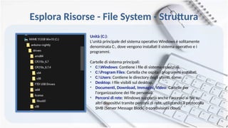 Esplora Risorse - File System - Struttura
Unità (C:):
L'unità principale del sistema operativo Windows è solitamente
denominata C:, dove vengono installati il sistema operativo e i
programmi.
Cartelle di sistema principali:
• C:Windows: Contiene i file di sistema essenziali.
• C:Program Files: Cartella che ospita i programmi installati.
• C:Users: Contiene le directory degli utenti, come:
• Desktop: I file visibili sul desktop.
• Documenti, Download, Immagini, Video: Cartelle per
l'organizzazione dei file personali.
• Percorsi di rete: Windows supporta anche l'accesso ai file su
altri dispositivi tramite percorsi di rete, utilizzando il protocollo
SMB (Server Message Block) o condivisioni cloud.
 