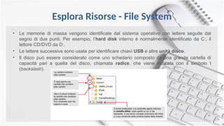 Esplora Risorse - File System
• Le memorie di massa vengono identificate dal sistema operativo con lettere seguite dal
segno di due punti. Per esempio, l’hard disk interno è normalmente identificato da C:, il
lettore CD/DVD da D:.
• Le lettere successive sono usate per identificare chiavi USB e altre unità disco.
• Il disco può essere considerato come uno schedario composto da una grande cartella di
capacità pari a quella del disco, chiamata radice, che viene indicata con il simbolo 
(backslash).
 