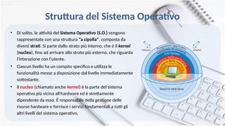Struttura del Sistema Operativo
• Di solito, le attività del Sistema Operativo (S.O.) vengono
rappresentate con una struttura “a cipolla”, composta da
diversi strati. Si parte dallo strato più interno, che è il kernel
(nucleo), fino ad arrivare allo strato più esterno, che riguarda
l'interazione con l'utente.
• Ciascun livello ha un compito specifico e utilizza le
funzionalità messe a disposizione dal livello immediatamente
sottostante.
• Il nucleo (chiamato anche kernel) è la parte del sistema
operativo più vicina all'hardware ed è strettamente
dipendente da esso. È responsabile della gestione delle
risorse hardware e fornisce i servizi fondamentali a tutti gli
altri livelli del sistema operativo.
 