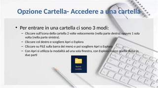 Opzione Cartella- Accedere a una cartella
• Per entrare in una cartella ci sono 3 modi:
– Cliccare sull’icona della cartella 2 volte velocemente (nella parte destra) oppure 1 sola
volta (nella parte sinistra).
– Cliccare col destro e scegliere Apri o Esplora
– Cliccare su FILE sulla barra dei menù e poi scegliere Apri o Esplora
– Con Apri si utilizza la modalità ad una sola finestra, con Esplora invece quella divisa in
due parti
 
