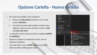 Opzione Cartella - Nuova cartella
• Per creare una cartella ci sono 2 approcci:
1. Cliccare col tasto destro nel punto in cui si vuole
creare la directory
2. Una volta che siamo nella cartella o nel disco dove
vogliamo creare la nuova directory, si clicca su FILE
sulla barra dei menù
• In entrambi i casi la mossa successiva è scegliere NUOVO,
poi CARTELLA
• Appare la cartella con evidenziato il nome, che noi
possiamo modificare.
• Una volta finito si preme INVIO oppure si clicca fuori
dall’icona della cartella appena creata
 