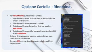 Opzione Cartella - Rinomina
• Per RINOMINARE (una cartella o un file):
1. Selezionare l’icona e, dopo un paio di secondi, cliccare
ancora su tale icona.
2. Selezionare l’icona e premere il tasto F2
3. Selezionare l’icona, cliccarci col destro e scegliere
RINOMINA
4. Selezionare l’icona e dalla barra dei menù scegliere FILE
e poi RINOMINA
• Scrivere il nuovo nome e premere invio o cliccare fuori
dall’icona per confermare
• Premere ESC mentre rinominiamo annulla le modifiche
fatte al nome.
 