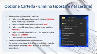 Opzione Cartella - Elimina (spostare nel cestino)
• Per cancellare (una cartella o un file)
1. Selezionare l’icona e cliccare sul pulsante ELIMINA
sulla barra degli strumenti
2. Selezionare l’icona e premere il tasto CANC
3. Selezionare l’icona, cliccarci col destro e scegliere
ELIMINA
4. Selezionare l’icona e dalla barra dei menù scegliere
FILE e poi ELIMINA
5. Trascinare sul cestino l’icona
• Confermare rispondendo SI alla domanda
• Se vogliamo eliminare definitivamente il file (o cartella),
basta tenere premuto SHIFT durante le operazioni
precedenti.
 