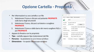 Opzione Cartella - Proprietà
• Per informazioni su una cartella o un file
1. Selezionare l’icona e cliccare sul pulsante PROPRIETÀ
sulla barra degli strumenti
2. Selezionare l’icona, cliccarci col destro e scegliere
PROPRIETÀ
3. Selezionare l’icona e dalla barra dei menù scegliere FILE e
poi PROPRIETÀ
• Appare la finestra con le proprietà:
• Tipo - cartella oppure tipo (estensione) del file
• Percorso – la posizione in cui si trova sul disco
• Dimensione – lo spazio che occupa sul disco
 