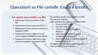 Operazioni su File cartelle :Copia e Incolla
• Per copiare (una cartella o un file)
1. Selezionare l’icona e premere CTRL +
INS
2. Selezionare l’icona e premere CTRL + C
3. Selezionare l’icona, cliccarci col destro e
scegliere COPIA
4. Selezionare l’icona e dalla barra dei
menù scegliere MODIFICA e poi COPIA
5. Selezionare l’icona e dalla barra degli
strumenti scegliere il pulsante COPIA
Per incollare quello (una cartella o un file)
che avevamo copiato…
nella cartella dove vogliamo incollare il file:
1. Premere SHIFT + INS
2. Premere CTRL + V
3. Cliccarci col destro e scegliere
INCOLLA
4. Dalla barra dei menù scegliere
MODIFICA e poi INCOLLA
5. Dalla barra degli strumenti scegliere il
pulsante INCOLLA
Gli oggetti che volevamo copiare appaiono
nella cartella in cui ci troviamo
 