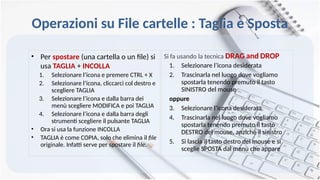 Operazioni su File cartelle : Taglia e Sposta
• Per spostare (una cartella o un file) si
usa TAGLIA + INCOLLA
1. Selezionare l’icona e premere CTRL + X
2. Selezionare l’icona, cliccarci col destro e
scegliere TAGLIA
3. Selezionare l’icona e dalla barra dei
menù scegliere MODIFICA e poi TAGLIA
4. Selezionare l’icona e dalla barra degli
strumenti scegliere il pulsante TAGLIA
• Ora si usa la funzione INCOLLA
• TAGLIA è come COPIA, solo che elimina il file
originale. Infatti serve per spostare il file.
Si fa usando la tecnica DRAG and DROP
1. Selezionare l’icona desiderata
2. Trascinarla nel luogo dove vogliamo
spostarla tenendo premuto il tasto
SINISTRO del mouse
oppure
3. Selezionare l’icona desiderata
4. Trascinarla nel luogo dove vogliamo
spostarla tenendo premuto il tasto
DESTRO del mouse, anziché il sinistro
5. Si lascia il tasto destro del mouse e si
sceglie SPOSTA dal menù che appare
 