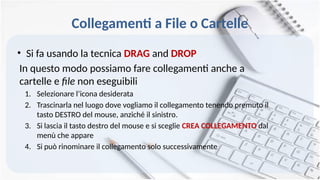 Collegamenti a File o Cartelle
• Si fa usando la tecnica DRAG and DROP
In questo modo possiamo fare collegamenti anche a
cartelle e file non eseguibili
1. Selezionare l’icona desiderata
2. Trascinarla nel luogo dove vogliamo il collegamento tenendo premuto il
tasto DESTRO del mouse, anziché il sinistro.
3. Si lascia il tasto destro del mouse e si sceglie CREA COLLEGAMENTO dal
menù che appare
4. Si può rinominare il collegamento solo successivamente
 
