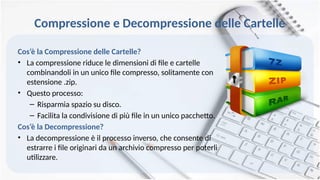 Compressione e Decompressione delle Cartelle
Cos’è la Compressione delle Cartelle?
• La compressione riduce le dimensioni di file e cartelle
combinandoli in un unico file compresso, solitamente con
estensione .zip.
• Questo processo:
– Risparmia spazio su disco.
– Facilita la condivisione di più file in un unico pacchetto.
Cos’è la Decompressione?
• La decompressione è il processo inverso, che consente di
estrarre i file originari da un archivio compresso per poterli
utilizzare.
 