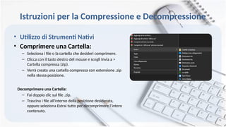Istruzioni per la Compressione e Decompressione
• Utilizzo di Strumenti Nativi
• Comprimere una Cartella:
– Seleziona i file o la cartella che desideri comprimere.
– Clicca con il tasto destro del mouse e scegli Invia a >
Cartella compressa (zip).
– Verrà creata una cartella compressa con estensione .zip
nella stessa posizione.
Decomprimere una Cartella:
– Fai doppio clic sul file .zip.
– Trascina i file all'interno della posizione desiderata,
oppure seleziona Estrai tutto per decomprimere l’intero
contenuto.
 