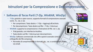 Istruzioni per la Compressione e Decompressione
• Software di Terze Parti (7-Zip, WinRAR, WinZip)
– 7-Zip: gratuito e open-source, supporta formati di compressione avanzati
come .7z, .rar, e .tar.
• Per comprimere: Tasto destro > 7-Zip > Aggiungi all'archivio.
• Per decomprimere: Tasto destro sul file > 7-Zip > Estrai qui.
– WinRAR: supporta la compressione e l’estrazione di file .rar e .zip.
• Trial gratuito, con interfaccia intuitiva.
• Tasto destro sul file > Estrai qui per decomprimere.
– WinZip: Software commerciale che offre opzioni avanzate come la
crittografia dei file compressi.
• Permette di comprimere file in formati .zip, .rar, e condivisione diretta
via email.
 