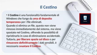 Il Cestino
• Il Cestino è una funzionalità fondamentale di
Windows che funge da area di deposito
temporanea per i file eliminati.
Quando si elimina un file, questo non viene
rimosso immediatamente dal sistema, ma viene
spostato nel Cestino, offrendo la possibilità di
ripristinarlo in caso di eliminazione accidentale.
Tuttavia, per liberare spazio sul disco o per
rimuovere definitivamente i dati sensibili, è
necessario svuotare il Cestino.
 