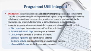 Programmi Utili Integrati
• Windows 11 include una serie di applicazioni integrate pensate per semplificare
l'uso del computer e migliorare la produttività. Questi programmi sono già installati
nel sistema operativo e coprono diverse esigenze, come la gestione dei file, la
navigazione su internet, la sicurezza, la comunicazione e la multimedialità.
• In questa sezione esploreremo alcuni dei programmi integrati più utili, tra cui:
– Blocco note per la creazione e modifica di semplici testi.
– Browser Microsoft Edge per navigare in internet.
– OneDrive per caricare in cloud file e cartelle.
– Backup e ripristino per ripristinare il sistema
– Gestione attività per monitorare le prestazioni del sistema.
– Microsoft Defender per la sicurezza del computer.
 
