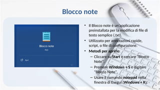 Blocco note
• Il Blocco note è un’applicazione
preinstallata per la modifica di file di
testo semplice (.txt).
• Utilizzato per annotazioni rapide,
script, o file di configurazione.
• Metodi per aprirlo:
– Cliccare su Start e cercare "Blocco
Note".
– Premere Windows + S e digitare
"Blocco Note".
– Usare il comando notepad nella
finestra di Esegui (Windows + R).
 