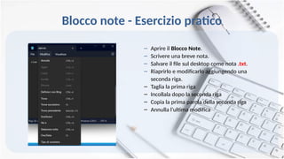 Blocco note - Esercizio pratico
– Aprire il Blocco Note.
– Scrivere una breve nota.
– Salvare il file sul desktop come nota .txt.
– Riaprirlo e modificarlo aggiungendo una
seconda riga.
– Taglia la prima riga
– Incollala dopo la seconda riga
– Copia la prima parola della seconda riga
– Annulla l’ultima modifica
 