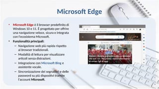 Microsoft Edge
• Microsoft Edge è il browser predefinito di
Windows 10 e 11. È progettato per offrire
una navigazione veloce, sicura e integrata
con l'ecosistema Microsoft.
• Funzionalità principali:
– Navigazione web più rapida rispetto
ai browser tradizionali.
– Modalità di lettura per visualizzare
articoli senza distrazioni.
– Integrazione con Microsoft Bing e
assistente vocale.
– Sincronizzazione dei segnalibri e delle
password su più dispositivi tramite
l'account Microsoft.
 