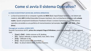 Come si avvia il sistema Operativo?
LA FASE DI BOOTSTRAP (AVVIO DEL SISTEMA OPERATIVO)
• La fase di accensione di un computer è gestita dal BIOS (Basic Input/Output System) o, nei sistemi più
moderni, dalla UEFI (Unified Extensible Firmware Interface), che è un'interfaccia integrata nella scheda
madre. Questi componenti inizializzano l'hardware di base e avviano il processo di avvio del sistema
operativo cercandolo su una periferica di memorizzazione (ad esempio, Hard Disk, SSD, DVD, o Pen-
Drive).
Passaggi per accedere al BIOS/UEFI:
Durante l'accensione del PC, prima che compaia il logo di Windows, premi ripetutamente uno dei seguenti
tasti:
• [Canc] o [Del] – Molto comune su PC desktop.
• [F2] – Spesso utilizzato su laptop ASUS, Acer, Dell, e Sony.
• [F10] – Utilizzato su HP.
• [F12] – Alcuni Lenovo o PC assemblati.
• [Esc] – Su alcuni sistemi ASUS, Toshiba e Lenovo.
 