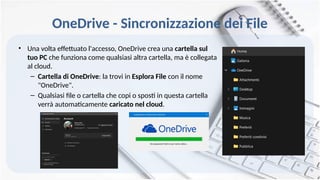 OneDrive - Sincronizzazione dei File
• Una volta effettuato l'accesso, OneDrive crea una cartella sul
tuo PC che funziona come qualsiasi altra cartella, ma è collegata
al cloud.
– Cartella di OneDrive: la trovi in Esplora File con il nome
"OneDrive".
– Qualsiasi file o cartella che copi o sposti in questa cartella
verrà automaticamente caricato nel cloud.
 