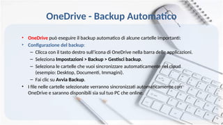 OneDrive - Backup Automatico
• OneDrive può eseguire il backup automatico di alcune cartelle importanti:
• Configurazione del backup:
– Clicca con il tasto destro sull’icona di OneDrive nella barra delle applicazioni.
– Seleziona Impostazioni > Backup > Gestisci backup.
– Seleziona le cartelle che vuoi sincronizzare automaticamente nel cloud
(esempio: Desktop, Documenti, Immagini).
– Fai clic su Avvia Backup.
• I file nelle cartelle selezionate verranno sincronizzati automaticamente con
OneDrive e saranno disponibili sia sul tuo PC che online.
 