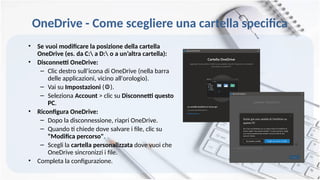 OneDrive - Come scegliere una cartella specifica
• Se vuoi modificare la posizione della cartella
OneDrive (es. da C: a D: o a un’altra cartella):
• Disconnetti OneDrive:
– Clic destro sull’icona di OneDrive (nella barra
delle applicazioni, vicino all'orologio).
– Vai su Impostazioni ( ).
⚙️
– Seleziona Account > clic su Disconnetti questo
PC.
• Riconfigura OneDrive:
– Dopo la disconnessione, riapri OneDrive.
– Quando ti chiede dove salvare i file, clic su
"Modifica percorso".
– Scegli la cartella personalizzata dove vuoi che
OneDrive sincronizzi i file.
• Completa la configurazione.
 