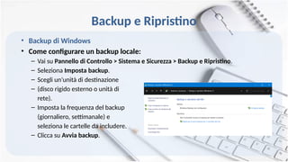 Backup e Ripristino
• Backup di Windows
• Come configurare un backup locale:
– Vai su Pannello di Controllo > Sistema e Sicurezza > Backup e Ripristino.
– Seleziona Imposta backup.
– Scegli un’unità di destinazione
– (disco rigido esterno o unità di
rete).
– Imposta la frequenza del backup
(giornaliero, settimanale) e
seleziona le cartelle da includere.
– Clicca su Avvia backup.
 