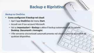Backup e Ripristino
Backup su OneDrive
• Come configurare il backup nel cloud:
– Apri l’app OneDrive dal menu Start.
– Accedi con il tuo account Microsoft.
– Vai su Impostazioni > Backup e attiva il backup automatico per le cartelle
Desktop, Documenti e Immagini.
– I file verranno sincronizzati automaticamente nel cloud e saranno accessibili da
qualsiasi dispositivo.
 