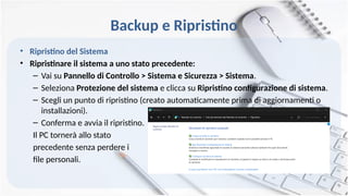 Backup e Ripristino
• Ripristino del Sistema
• Ripristinare il sistema a uno stato precedente:
– Vai su Pannello di Controllo > Sistema e Sicurezza > Sistema.
– Seleziona Protezione del sistema e clicca su Ripristino configurazione di sistema.
– Scegli un punto di ripristino (creato automaticamente prima di aggiornamenti o
installazioni).
– Conferma e avvia il ripristino.
Il PC tornerà allo stato
precedente senza perdere i
file personali.
 