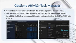 Gestione Attività (Task Manager)
• Consente di monitorare le prestazioni del sistema e gestire i processi attivi.
• Per aprirlo: CTRL + SHIFT + ESC oppure CTRL + ALT + CANC → Gestione Attività.
• Possibilità di chiudere applicazioni bloccate, verificare l’utilizzo della CPU, RAM, rete
e disco.
 