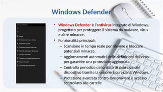 Windows Defender
• Windows Defender è l‘antivirus integrato di Windows,
progettato per proteggere il sistema da malware, virus
e altre minacce.
• Funzionalità principali:
– Scansione in tempo reale per rilevare e bloccare
potenziali minacce.
– Aggiornamenti automatici delle definizioni dei virus
per garantire una protezione aggiornata.
– Controllo periodico dello stato di sicurezza del
dispositivo tramite la sezione Sicurezza di Windows.
– Protezione avanzata contro ransomware e accesso
controllato alle cartelle.
 