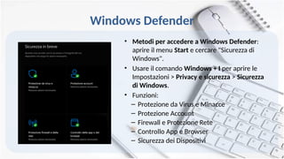 Windows Defender
• Metodi per accedere a Windows Defender:
aprire il menu Start e cercare "Sicurezza di
Windows".
• Usare il comando Windows + I per aprire le
Impostazioni > Privacy e sicurezza > Sicurezza
di Windows.
• Funzioni:
– Protezione da Virus e Minacce
– Protezione Account
– Firewall e Protezione Rete
– Controllo App e Browser
– Sicurezza dei Dispositivi
 
