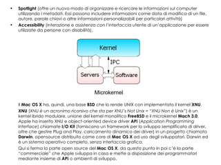 Spotlight  (offre un nuovo modo di organizzare e ricercare le informazioni sul computer utilizzando i metadati. Essi possono includere informazioni come data di modifica di un file, autore, parole chiavi o altre informazioni personalizzabili per particolari attività)  Accessibility  (interazione e assistenza con l’interfaccia utente di un’applicazione per essere utilizzate da persone con disabilità). Il  Mac OS X  ha, quindi, una base  BSD  che lo rende UNIX con implementato il kernel  XNU . XNU  ( XNU è un acronimo ricorsivo che sta per XNU’s Not Unix = “XNU Non è Unix” ) è un kernel ibrido modulare, unione del kernel monolitico  FreeBSD  e il microkernel  Mach 3.0 . Apple ha inserito XNU e object-oriented device driver  API  ( Application Programming Interface ) chiamate  I/O Kit  (forniscono un framework per lo sviluppo semplificato di driver, oltre che gestire Plug and Play, caricamento dinamico dei driver) in un progetto chiamato  Darwin , opensource distribuito come core di  Mac OS X  ad uso degli sviluppatori. Darwin ed è un sistema operativo completo, senza interfaccia grafica. Qui si ferma la parte open source del  Mac OS X , da questo punto in poi c’è la parte “commerciale” che Apple sviluppa in casa e mette a disposizione dei programmatori mediante insieme di  API  o ambienti di sviluppo. Microkernel 