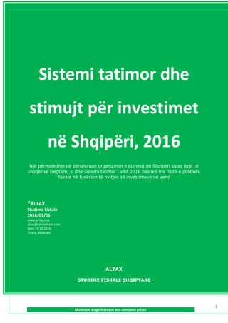 www.al-tax.org
Sistemi tatimor dhe stimujt për investimet në Shqipëri, 2016
1
Sistemi tatimor dhe
stimujt për investimet
në Shqipëri, 2016
Një përmbledhje që përshkruan organizimin e biznesit në Shqipëri sipas ligjit të
shoqërive tregtare, si dhe sistemi tatimor i vitit 2016 bashkë me risitë e politikës
fiskale në funksion të nxitjes së investimeve në vend
©
ALTAX
Studime Fiskale
2016/05/06
www.al-tax.org
altax@constultant.com
Date 19.10.2016
Tirana, ALBANIA
ALTAX
STUDIME FISKALE SHQIPTARE
 