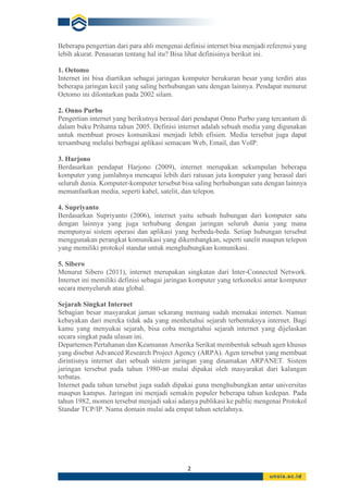 2
Beberapa pengertian dari para ahli mengenai definisi internet bisa menjadi referensi yang
lebih akurat. Penasaran tentang hal itu? Bisa lihat definisinya berikut ini.
1. Oetomo
Internet ini bisa diartikan sebagai jaringan komputer berukuran besar yang terdiri atas
beberapa jaringan kecil yang saling berhubungan satu dengan lainnya. Pendapat menurut
Oetomo ini dilontarkan pada 2002 silam.
2. Onno Purbo
Pengertian internet yang berikutnya berasal dari pendapat Onno Purbo yang tercantum di
dalam buku Prihatna tahun 2005. Definisi internet adalah sebuah media yang digunakan
untuk membuat proses komunikasi menjadi lebih efisien. Media tersebut juga dapat
tersambung melalui berbagai aplikasi semacam Web, Email, dan VoIP.
3. Harjono
Berdasarkan pendapat Harjono (2009), internet merupakan sekumpulan beberapa
komputer yang jumlahnya mencapai lebih dari ratusan juta komputer yang berasal dari
seluruh dunia. Komputer-komputer tersebut bisa saling berhubungan satu dengan lainnya
memanfaatkan media, seperti kabel, satelit, dan telepon.
4. Supriyanto
Berdasarkan Supriyanto (2006), internet yaitu sebuah hubungan dari komputer satu
dengan lainnya yang juga terhubung dengan jaringan seluruh dunia yang mana
mempunyai sistem operasi dan aplikasi yang berbeda-beda. Setiap hubungan tersebut
menggunakan perangkat komunikasi yang dikembangkan, seperti satelit maupun telepon
yang memiliki protokol standar untuk menghubungkan komunikasi.
5. Sibero
Menurut Sibero (2011), internet merupakan singkatan dari Inter-Connected Network.
Internet ini memiliki definisi sebagai jaringan komputer yang terkoneksi antar komputer
secara menyeluruh atau global.
Sejarah Singkat Internet
Sebagian besar masyarakat jaman sekarang memang sudah memakai internet. Namun
kebayakan dari mereka tidak ada yang menhetahui sejarah terbentuknya internet. Bagi
kamu yang menyukai sejarah, bisa coba mengetahui sejarah internet yang dijelaskan
secara singkat pada ulasan ini.
Departemen Pertahanan dan Keamanan Amerika Serikat membentuk sebuah agen khusus
yang disebut Advanced Research Project Agency (ARPA). Agen tersebut yang membuat
dirintisnya internet dari sebuah sistem jaringan yang dinamakan ARPANET. Sistem
jaringan tersebut pada tahun 1980-an mulai dipakai oleh masyarakat dari kalangan
terbatas.
Internet pada tahun tersebut juga sudah dipakai guna menghubungkan antar universitas
maupun kampus. Jaringan ini menjadi semakin populer beberapa tahun kedepan. Pada
tahun 1982, momen tersebut menjadi saksi adanya publikasi ke public mengenai Protokol
Standar TCP/IP. Nama domain mulai ada empat tahun setelahnya.
 