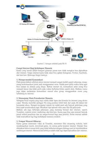 3
Gambar 2. Jaringan nirkabel pada Wi-Fi
Fungsi Internet Bagi Kehidupan Manusia
Kamu yang masuk dalam kategori generasi jaman now tidak mungkin bisa dipisahkan
dari internet. Tanpa internet kamu tidak akan bisa update Instagram, Twitter, Facebook,
dan lain-lain. Beberapa fungsi lainnya:
1. Mempermudah Komunikasi
Pada jaman dahulu sebelum akses internet menjadi sangat mudah seperti sekarang, orang-
orang berkomunikasi jarak jauh menggunakan surat. Sudah pasti perlu waktu lama agar
bisa sampai ke alamat yang dituju. Berkat internet ini, komunikasi antar orang bisa
menjadi lancar dan tidak perlu jeda waktu berbulan-bulan seperti dulu. Bahkan, kamu
juga dapat melakukan komunikasi massal alias group menggunakan zoom yang
terhubung ke internet.
2. Menunjang Mata Pencaharian Manusia
Sebagian besar negara yang maju selalu tidak lepas dari koneksi ke internet yang ekstra
cepat. Mereka memiliki jaringan 5G yang pastinya lebih baik dari pada 4G dalam hal
kecepatan akses. Dengan kecepatan seperti itu sudah pasti ada banyak pekerjaan yang
bisa cepat terselesaikan juga. Misalkan saja upload video atau file-file pekerjaan.
Bahkan ada juga beberapa pekerjaan yang memang berasal dari internet, seperti
Youtuber, content writer, marketing, dan lain-lain. Kamu juga bisa saja mencari banyak
jurnal terkait penelitian dan ini sangat krusial bagi para peneliti. Peran internet adalah
tidak terpisahkan lagi bagi kehidupan manusia modern.
3. Tempat Mencari Hiburan
Kamu gemar menonton video di Youtube, menonton film streaming website, hobi
mendengarkan musik, download game, itu semua perlu koneksi internet. Hampir bisa
dikatakan bahwa semua hobi yang tidak berkaitan dengan olahraga saat ini membutuhkan
sambungan internet. Manusia dan hobinya sudah tidak lagi dapat dipisahkan dari internet.
 