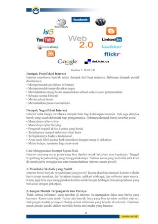 4
Gambar 3. WEB 2.0
Dampak Positif dari Internet
Internet membawa banyak sekali dampak bail bagi manusia. Beberapa dampak positif
diantaranya:
• Mempermudah perolehan informasi
• Mempermudah menyelesaikan tugas
• Memudahkan orang dalam menemukan sebuah solusi suatu permasalahan
• Sebagai sarana hiburan
• Melancarkan bisnis
• Memudahkan proses komunikasi
Dampak Negatif dari Internet
Internet tidak hanya membawa dampak baik bagi kehidupan manusia. Ada juga dampak
buruk yang susah dihindari bagi penggunanya. Beberapa dampak buruj tersebut yaitu:
• Munculnya cyber crime
• Munculnya cyber bulying
• Pengaruh negatif akibat konten yang buruk
• Tersebarnya sampah informasi alias hoax
• Terlupakannya budaya tradisional
• Anak-anak lebih jarang berkomunikasi dengan orang di dekatnya
• Malas belajar, terutama bagi anak-anak
Cara Menggunakan Internet Secara Baik
Internet memang mirip pisau yang bisa dipakai untuk kebaikan atau kejahatan. Tinggal
tergantung kepada orang yang menggunakannya. Namun kamu yang memiliki adik kecil
di rumah perlu mengajarkan cara memanfaatkan internet secara positif.
1. Membuka Website yang Positif
Internet berisi banyak pengetahuan yang positif. Kamu akan bisa mencari konten website
berisi resep masakan, diy kerajinan tangan, aplikasi olahraga, dan software open source.
Kamu juga bisa saja menggunakan konten untuk belajar berbagai ilmu pengetahuan yang
berkaitan dengan pekerjaan.
2. Jangan Mudah Terpengaruh dan Percaya
Tidak semua informasi yang tersebar di internet itu merupakan fakta atau berita yang
bermutu. Kamu tahu sendiri kalau ada banyak hoax yang bisa tersebar melalui internet.
Jadi jangan mudah percaya terhadap semua informasi yang beredar di internet. Usahakan
untuk pandai-pandai dalam memilah berita dari media yang beredar.
 