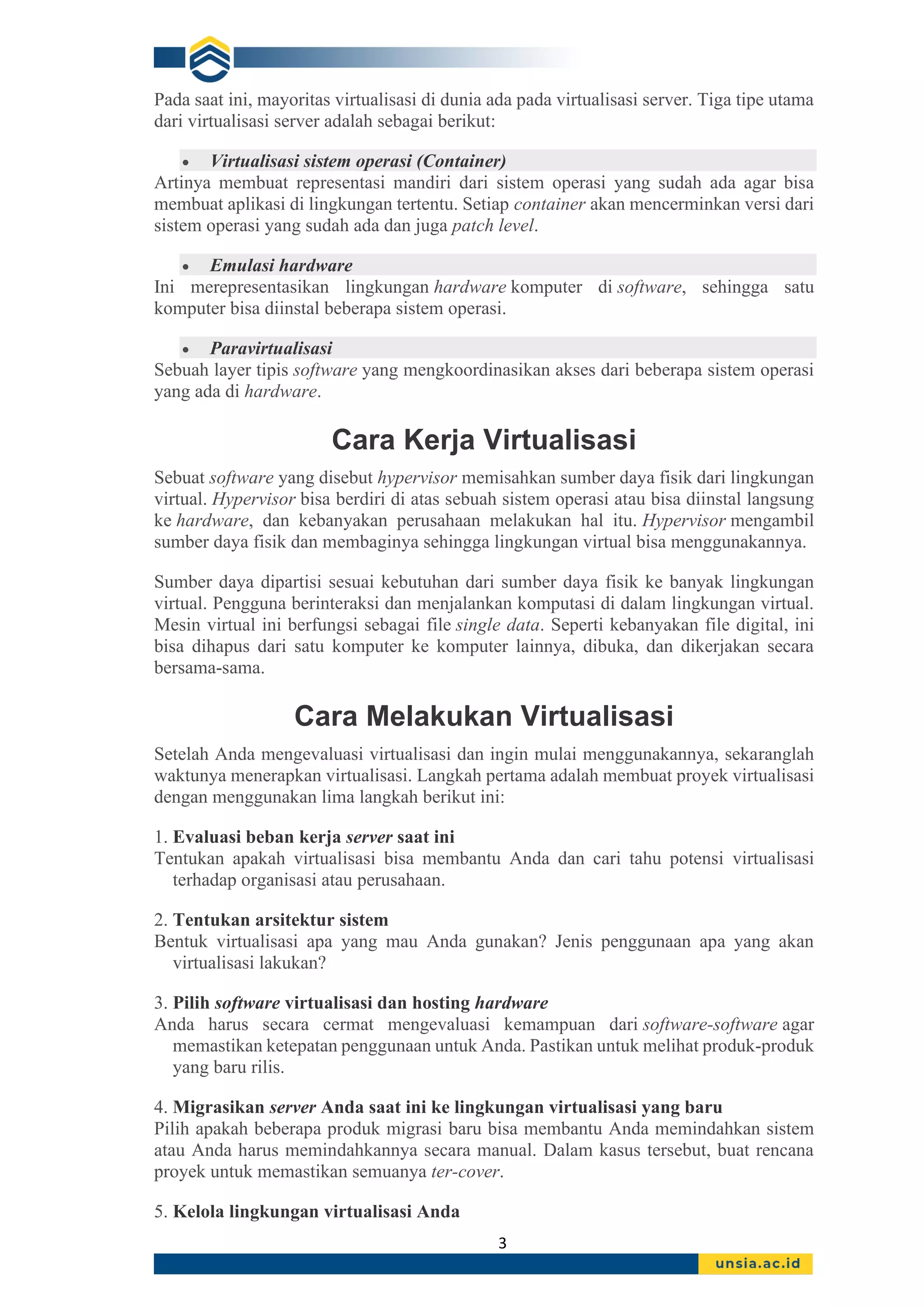 3
Pada saat ini, mayoritas virtualisasi di dunia ada pada virtualisasi server. Tiga tipe utama
dari virtualisasi server adalah sebagai berikut:
• Virtualisasi sistem operasi (Container)
Artinya membuat representasi mandiri dari sistem operasi yang sudah ada agar bisa
membuat aplikasi di lingkungan tertentu. Setiap container akan mencerminkan versi dari
sistem operasi yang sudah ada dan juga patch level.
• Emulasi hardware
Ini merepresentasikan lingkungan hardware komputer di software, sehingga satu
komputer bisa diinstal beberapa sistem operasi.
• Paravirtualisasi
Sebuah layer tipis software yang mengkoordinasikan akses dari beberapa sistem operasi
yang ada di hardware.
Cara Kerja Virtualisasi
Sebuat software yang disebut hypervisor memisahkan sumber daya fisik dari lingkungan
virtual. Hypervisor bisa berdiri di atas sebuah sistem operasi atau bisa diinstal langsung
ke hardware, dan kebanyakan perusahaan melakukan hal itu. Hypervisor mengambil
sumber daya fisik dan membaginya sehingga lingkungan virtual bisa menggunakannya.
Sumber daya dipartisi sesuai kebutuhan dari sumber daya fisik ke banyak lingkungan
virtual. Pengguna berinteraksi dan menjalankan komputasi di dalam lingkungan virtual.
Mesin virtual ini berfungsi sebagai file single data. Seperti kebanyakan file digital, ini
bisa dihapus dari satu komputer ke komputer lainnya, dibuka, dan dikerjakan secara
bersama-sama.
Cara Melakukan Virtualisasi
Setelah Anda mengevaluasi virtualisasi dan ingin mulai menggunakannya, sekaranglah
waktunya menerapkan virtualisasi. Langkah pertama adalah membuat proyek virtualisasi
dengan menggunakan lima langkah berikut ini:
1. Evaluasi beban kerja server saat ini
Tentukan apakah virtualisasi bisa membantu Anda dan cari tahu potensi virtualisasi
terhadap organisasi atau perusahaan.
2. Tentukan arsitektur sistem
Bentuk virtualisasi apa yang mau Anda gunakan? Jenis penggunaan apa yang akan
virtualisasi lakukan?
3. Pilih software virtualisasi dan hosting hardware
Anda harus secara cermat mengevaluasi kemampuan dari software-software agar
memastikan ketepatan penggunaan untuk Anda. Pastikan untuk melihat produk-produk
yang baru rilis.
4. Migrasikan server Anda saat ini ke lingkungan virtualisasi yang baru
Pilih apakah beberapa produk migrasi baru bisa membantu Anda memindahkan sistem
atau Anda harus memindahkannya secara manual. Dalam kasus tersebut, buat rencana
proyek untuk memastikan semuanya ter-cover.
5. Kelola lingkungan virtualisasi Anda
 