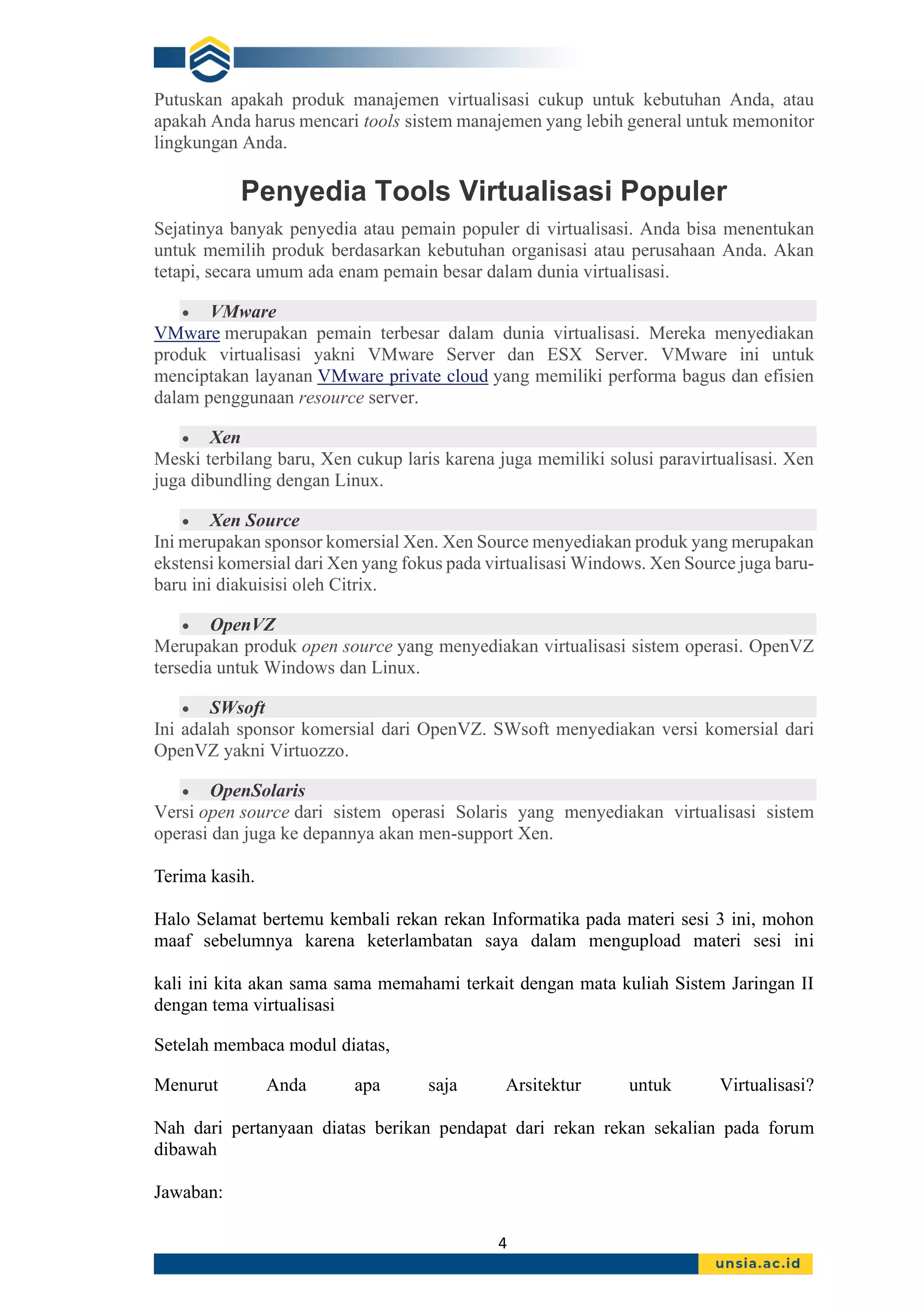 4
Putuskan apakah produk manajemen virtualisasi cukup untuk kebutuhan Anda, atau
apakah Anda harus mencari tools sistem manajemen yang lebih general untuk memonitor
lingkungan Anda.
Penyedia Tools Virtualisasi Populer
Sejatinya banyak penyedia atau pemain populer di virtualisasi. Anda bisa menentukan
untuk memilih produk berdasarkan kebutuhan organisasi atau perusahaan Anda. Akan
tetapi, secara umum ada enam pemain besar dalam dunia virtualisasi.
• VMware
VMware merupakan pemain terbesar dalam dunia virtualisasi. Mereka menyediakan
produk virtualisasi yakni VMware Server dan ESX Server. VMware ini untuk
menciptakan layanan VMware private cloud yang memiliki performa bagus dan efisien
dalam penggunaan resource server.
• Xen
Meski terbilang baru, Xen cukup laris karena juga memiliki solusi paravirtualisasi. Xen
juga dibundling dengan Linux.
• Xen Source
Ini merupakan sponsor komersial Xen. Xen Source menyediakan produk yang merupakan
ekstensi komersial dari Xen yang fokus pada virtualisasi Windows. Xen Source juga baru-
baru ini diakuisisi oleh Citrix.
• OpenVZ
Merupakan produk open source yang menyediakan virtualisasi sistem operasi. OpenVZ
tersedia untuk Windows dan Linux.
• SWsoft
Ini adalah sponsor komersial dari OpenVZ. SWsoft menyediakan versi komersial dari
OpenVZ yakni Virtuozzo.
• OpenSolaris
Versi open source dari sistem operasi Solaris yang menyediakan virtualisasi sistem
operasi dan juga ke depannya akan men-support Xen.
Terima kasih.
Halo Selamat bertemu kembali rekan rekan Informatika pada materi sesi 3 ini, mohon
maaf sebelumnya karena keterlambatan saya dalam mengupload materi sesi ini
kali ini kita akan sama sama memahami terkait dengan mata kuliah Sistem Jaringan II
dengan tema virtualisasi
Setelah membaca modul diatas,
Menurut Anda apa saja Arsitektur untuk Virtualisasi?
Nah dari pertanyaan diatas berikan pendapat dari rekan rekan sekalian pada forum
dibawah
Jawaban:
 