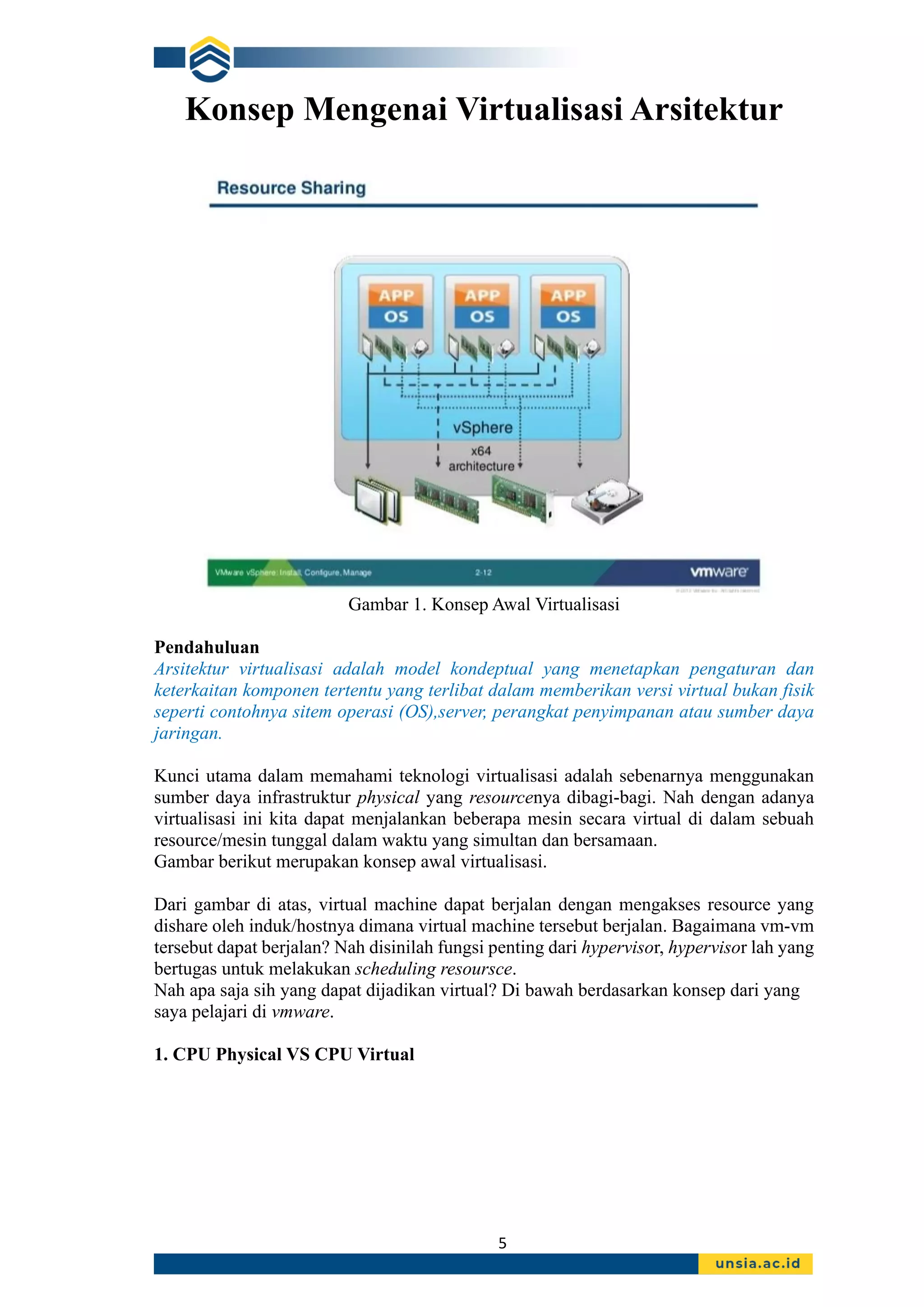 5
Konsep Mengenai Virtualisasi Arsitektur
Gambar 1. Konsep Awal Virtualisasi
Pendahuluan
Arsitektur virtualisasi adalah model kondeptual yang menetapkan pengaturan dan
keterkaitan komponen tertentu yang terlibat dalam memberikan versi virtual bukan fisik
seperti contohnya sitem operasi (OS),server, perangkat penyimpanan atau sumber daya
jaringan.
Kunci utama dalam memahami teknologi virtualisasi adalah sebenarnya menggunakan
sumber daya infrastruktur physical yang resourcenya dibagi-bagi. Nah dengan adanya
virtualisasi ini kita dapat menjalankan beberapa mesin secara virtual di dalam sebuah
resource/mesin tunggal dalam waktu yang simultan dan bersamaan.
Gambar berikut merupakan konsep awal virtualisasi.
Dari gambar di atas, virtual machine dapat berjalan dengan mengakses resource yang
dishare oleh induk/hostnya dimana virtual machine tersebut berjalan. Bagaimana vm-vm
tersebut dapat berjalan? Nah disinilah fungsi penting dari hypervisor, hypervisor lah yang
bertugas untuk melakukan scheduling resoursce.
Nah apa saja sih yang dapat dijadikan virtual? Di bawah berdasarkan konsep dari yang
saya pelajari di vmware.
1. CPU Physical VS CPU Virtual
 