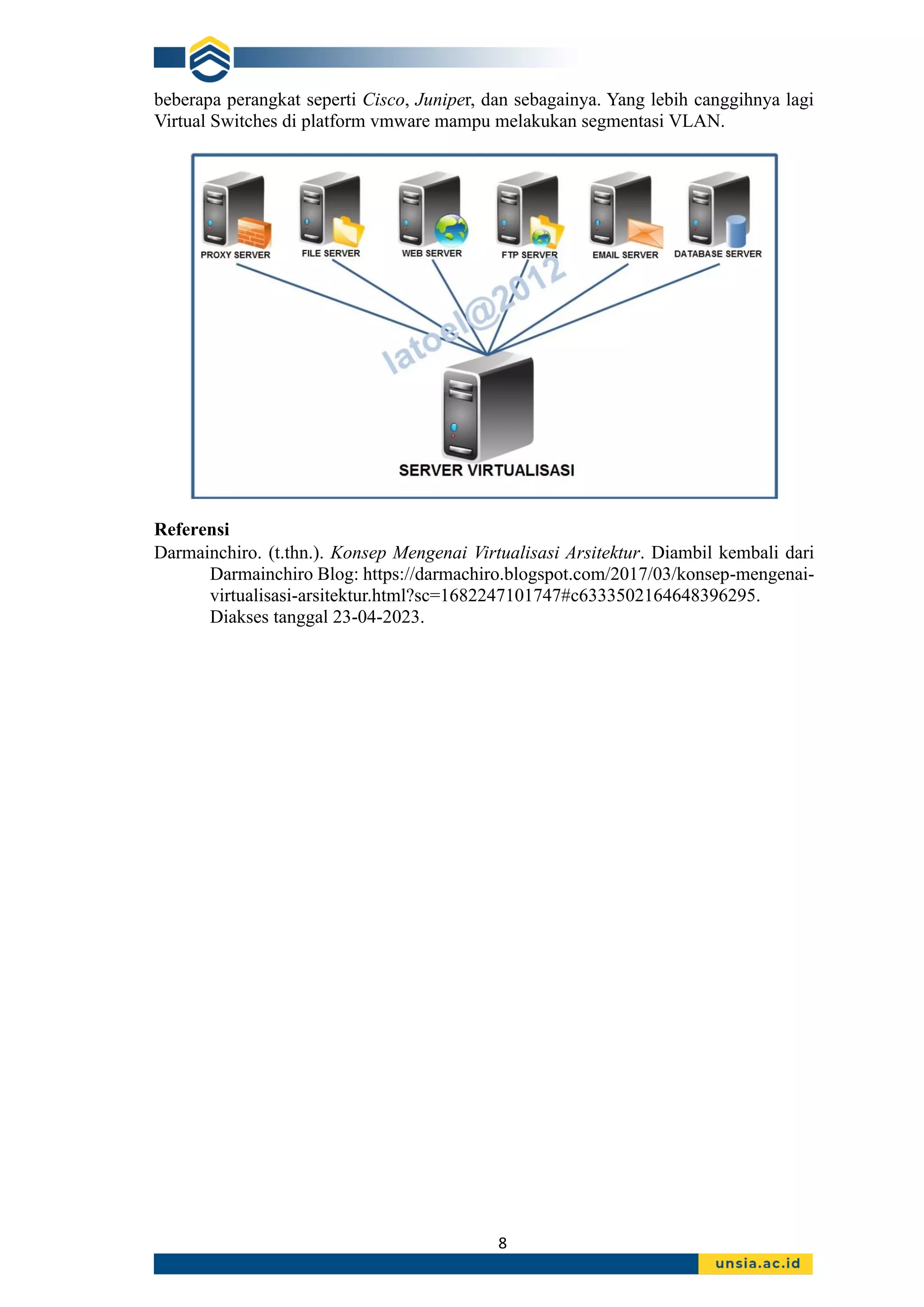 8
beberapa perangkat seperti Cisco, Juniper, dan sebagainya. Yang lebih canggihnya lagi
Virtual Switches di platform vmware mampu melakukan segmentasi VLAN.
Referensi
Darmainchiro. (t.thn.). Konsep Mengenai Virtualisasi Arsitektur. Diambil kembali dari
Darmainchiro Blog: https://darmachiro.blogspot.com/2017/03/konsep-mengenai-
virtualisasi-arsitektur.html?sc=1682247101747#c6333502164648396295.
Diakses tanggal 23-04-2023.
 