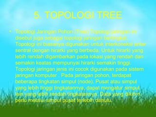 5. TOPOLOGI TREE Topologi Jaringan Pohon (Tree) Topologi jaringan ini disebut juga sebagai topologi jaringan bertingkat. Topologi ini biasanya digunakan untuk interkoneksi antar sentral dengan hirarki yang berbeda. Untuk hirarki yang lebih rendah digambarkan pada lokasi yang rendah dan semakin keatas mempunyai hirarki semakin tinggi. Topologi jaringan jenis ini cocok digunakan pada sistem jaringan komputer . Pada jaringan pohon, terdapat beberapa tingkatan simpul (node). Pusat atau simpul yang lebih tinggi tingkatannya, dapat mengatur simpul lain yang lebih rendah tingkatannya. Data yang dikirim perlu melalui simpul pusat terlebih dahulu. 