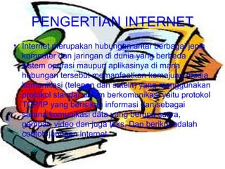 PENGERTIAN INTERNET Internet merupakan hubungan antar berbagai jenis komputer dan jaringan di dunia yang berbeda sistem operasi maupun aplikasinya di mana hubungan tersebut memanfaatkan kemajuan media komunikasi (telepon dan satelit) yang menggunakan protokol standar dalam berkomunikasi yaitu protokol TCP/IP yang berisikan informasi dan sebagai sarana komunikasi data yang berupa suara, gambar, video dan juga teks. Dan berikut adalah contoh jaringan internet. 