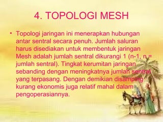 Topologi jaringan ini menerapkan hubungan antar sentral secara penuh. Jumlah saluran harus disediakan untuk membentuk jaringan Mesh adalah jumlah sentral dikurangi 1 (n-1, n = jumlah sentral). Tingkat kerumitan jaringan sebanding dengan meningkatnya jumlah sentral yang terpasang. Dengan demikian disamping kurang ekonomis juga relatif mahal dalam pengoperasiannya. 4. TOPOLOGI MESH 