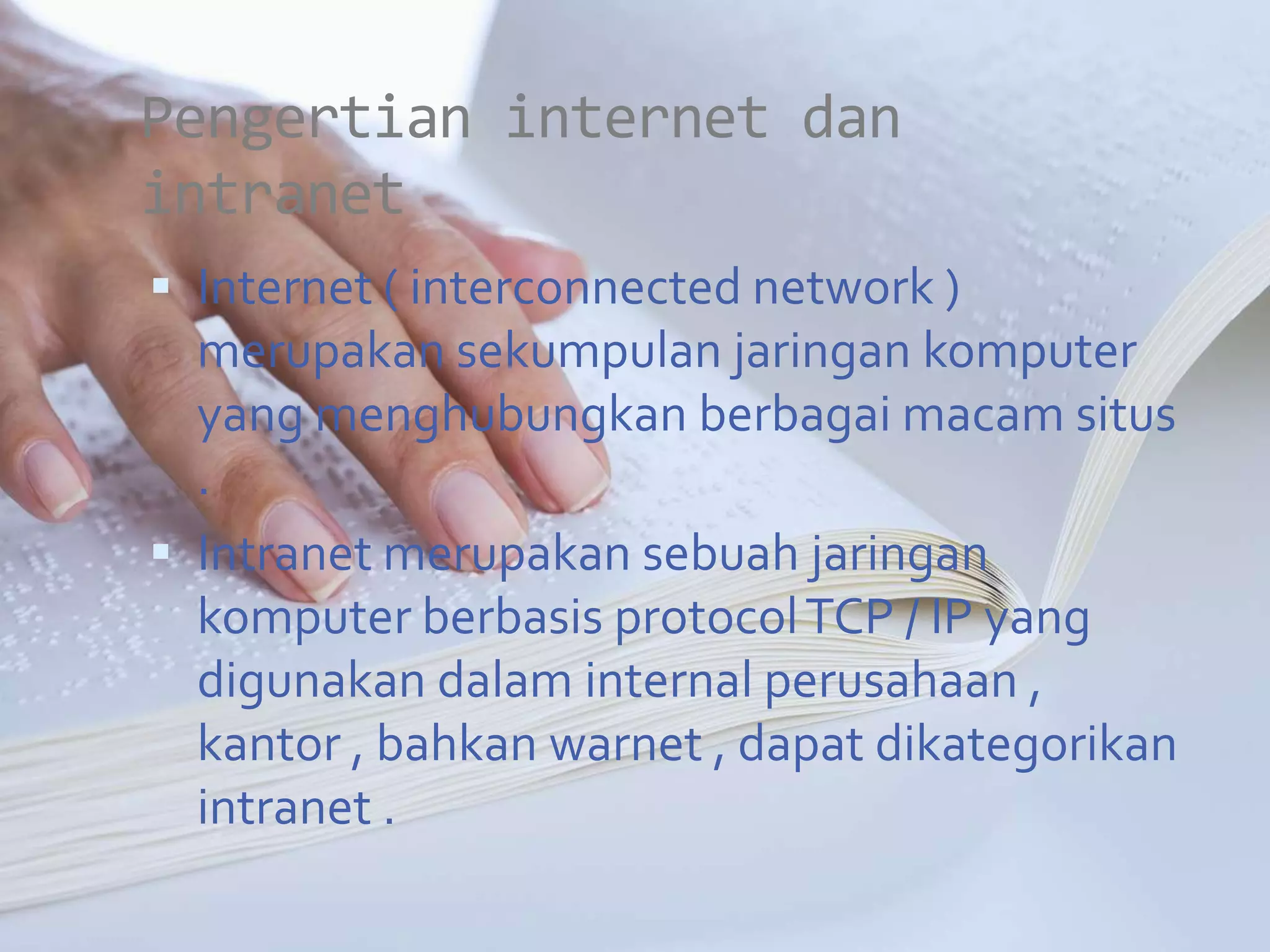Pengertian internet dan
intranet
 Internet ( interconnected network )
  merupakan sekumpulan jaringan komputer
  yang menghubungkan berbagai macam situs
  .
 Intranet merupakan sebuah jaringan
  komputer berbasis protocol TCP / IP yang
  digunakan dalam internal perusahaan ,
  kantor , bahkan warnet , dapat dikategorikan
  intranet .
 
